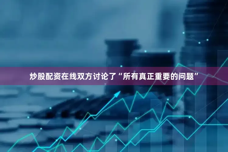 炒股配资在线双方讨论了“所有真正重要的问题”