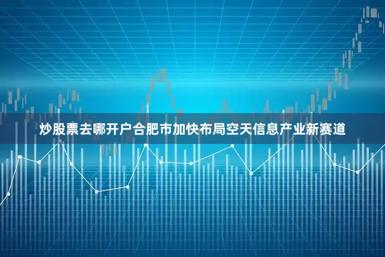 炒股票去哪开户合肥市加快布局空天信息产业新赛道