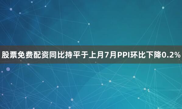 股票免费配资同比持平于上月　　7月PPI环比下降0.2%