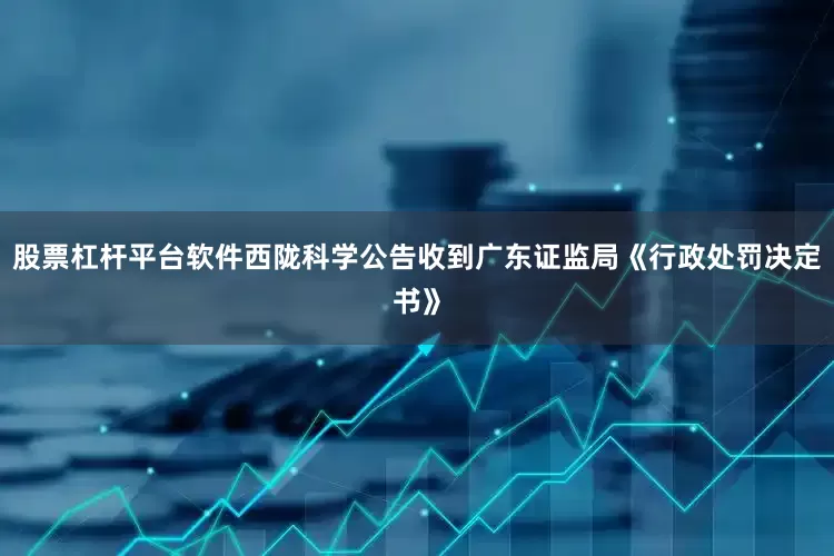 股票杠杆平台软件西陇科学公告收到广东证监局《行政处罚决定书》