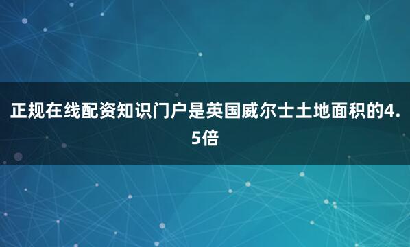 正规在线配资知识门户是英国威尔士土地面积的4.5倍