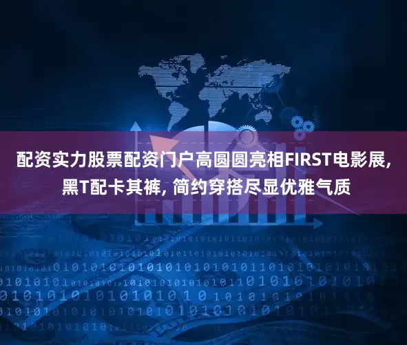 配资实力股票配资门户高圆圆亮相FIRST电影展, 黑T配卡其裤, 简约穿搭尽显优雅气质