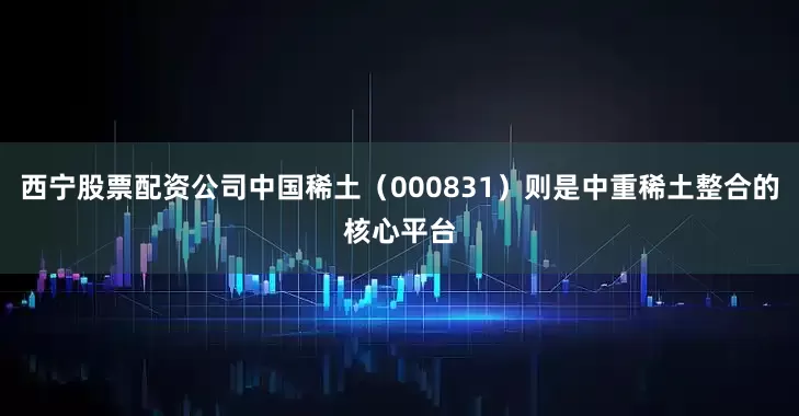 西宁股票配资公司中国稀土（000831）则是中重稀土整合的核心平台